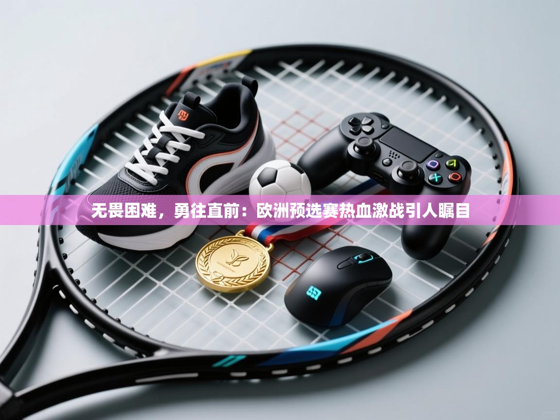 无畏困难，勇往直前：欧洲预选赛热血激战引人瞩目